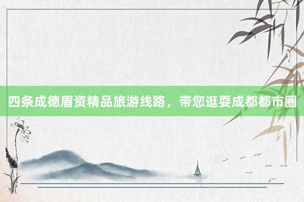 四条成德眉资精品旅游线路，带您逛耍成都都市圈