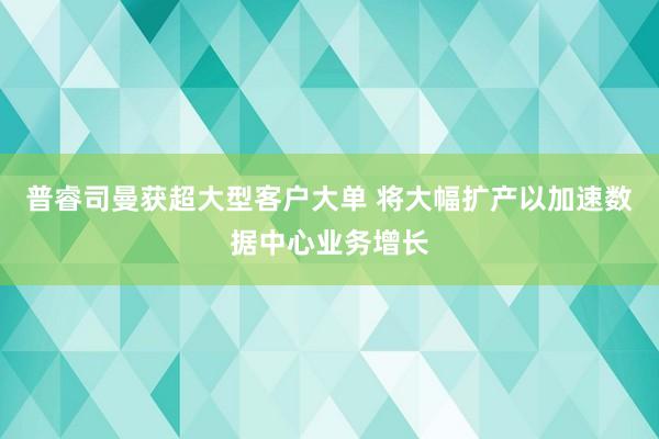 普睿司曼获超大型客户大单 将大幅扩产以加速数据中心业务增长
