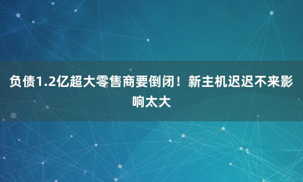 负债1.2亿超大零售商要倒闭！新主机迟迟不来影响太大